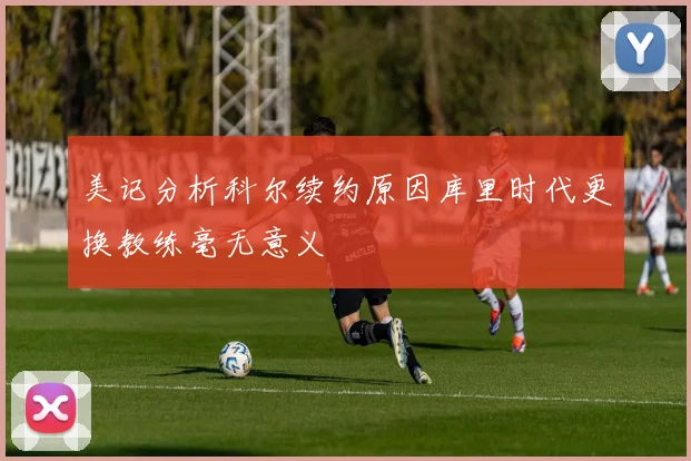 美记分析科尔续约原因库里时代更换教练毫无意义
