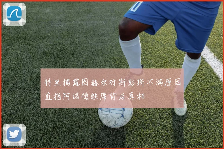 特里揭露图赫尔对斯彭斯不满原因直指阿诺德缺席背后真相