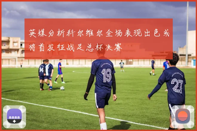 英媒分析科尔维尔全场表现出色或将首发征战足总杯决赛