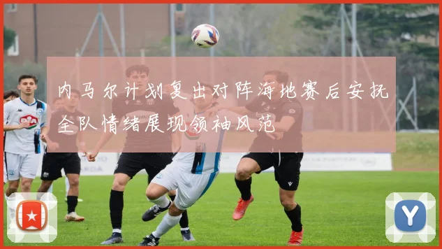 内马尔计划复出对阵海地赛后安抚全队情绪展现领袖风范