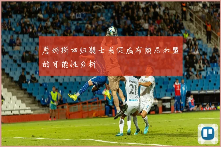 詹姆斯回归骑士或促成布朗尼加盟的可能性分析