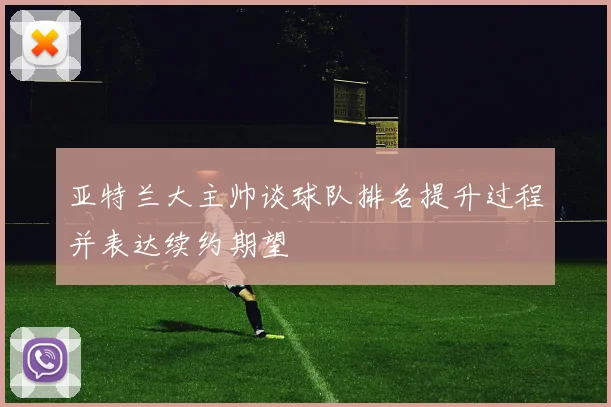亚特兰大主帅谈球队排名提升过程并表达续约期望