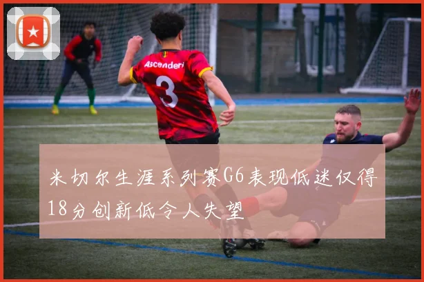 米切尔生涯系列赛G6表现低迷仅得18分创新低令人失望