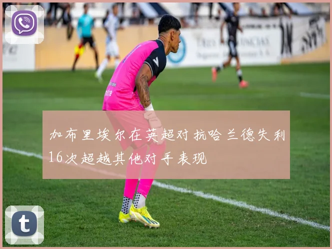 加布里埃尔在英超对抗哈兰德失利16次超越其他对手表现