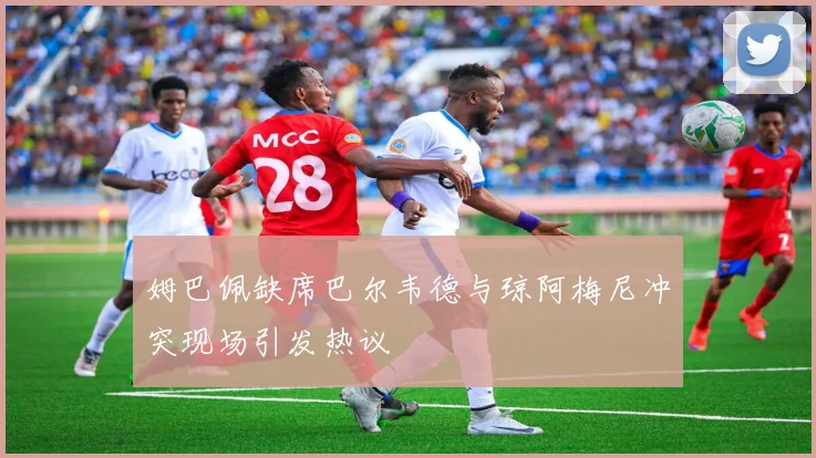 姆巴佩缺席巴尔韦德与琼阿梅尼冲突现场引发热议