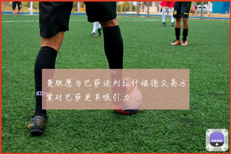 曼联愿与巴萨谈判拉什福德交易方案对巴萨更具吸引力