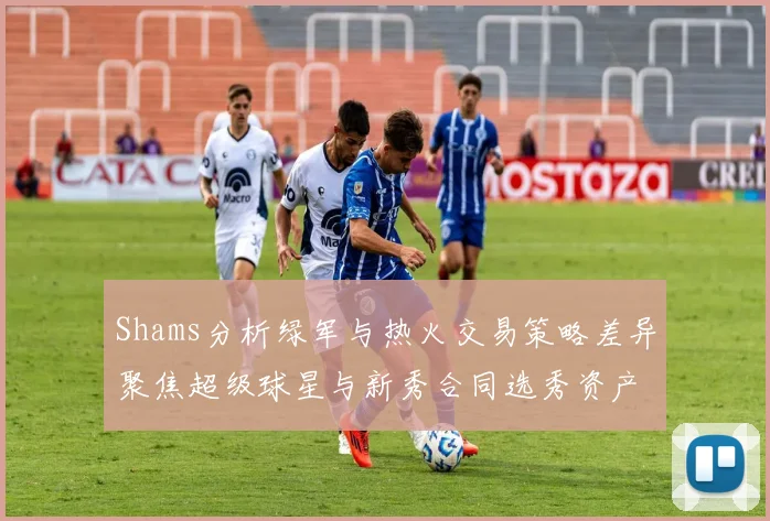 Shams分析绿军与热火交易策略差异聚焦超级球星与新秀合同选秀资产