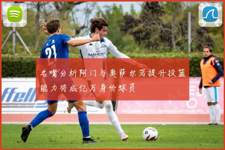 名嘴分析阿门与奥萨尔若提升投篮能力将成亿万身价球员