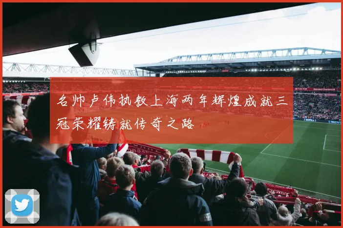 名帅卢伟执教上海两年辉煌成就三冠荣耀铸就传奇之路